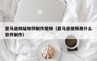淄博亚马逊网站如何制作视频（亚马逊视频用什么软件制作）