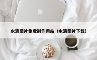 淄博水滴图片免费制作网站（水滴图片下载）
