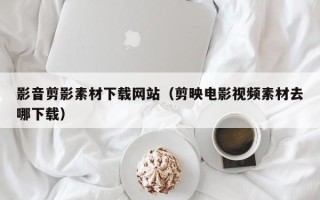 淄博影音剪影素材下载网站（剪映电影视频素材去哪下载）
